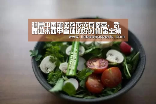 明晨中国球迷熬夜或有惊喜,武磊迎来西甲首球的好时机|金宝搏投注平台(图1) 金宝搏投注平台